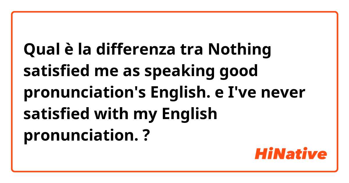 Qual è la differenza tra  Nothing satisfied me as speaking good pronunciation's English. e I've never satisfied with my English pronunciation. ?