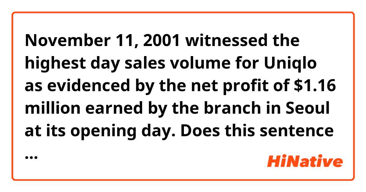  November 11, 2001 witnessed the highest day sales volume for Uniqlo as evidenced by the net profit of $1.16 million earned by the branch in Seoul at its opening day. 

Does this sentence sound natural? If not, please help me polish it. Thanks a million！