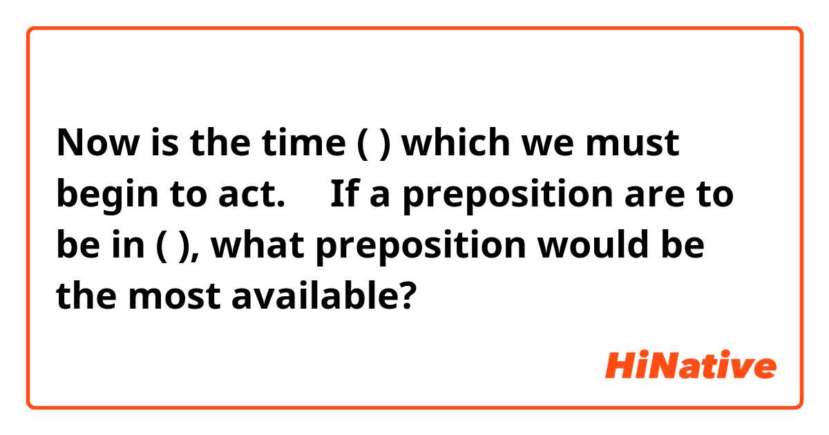 Now is the time (      ) which we must begin to act.→　If a preposition are to be in (   ),
what preposition would be the most available?