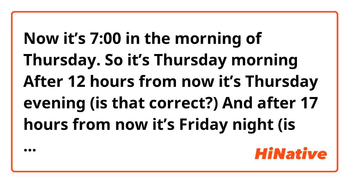 Now it’s 7:00 in the morning of Thursday. So it’s Thursday morning 

After 12 hours from now it’s Thursday evening (is that correct?)

And after 17 hours from now it’s Friday night (is that correct?)

Thanks 