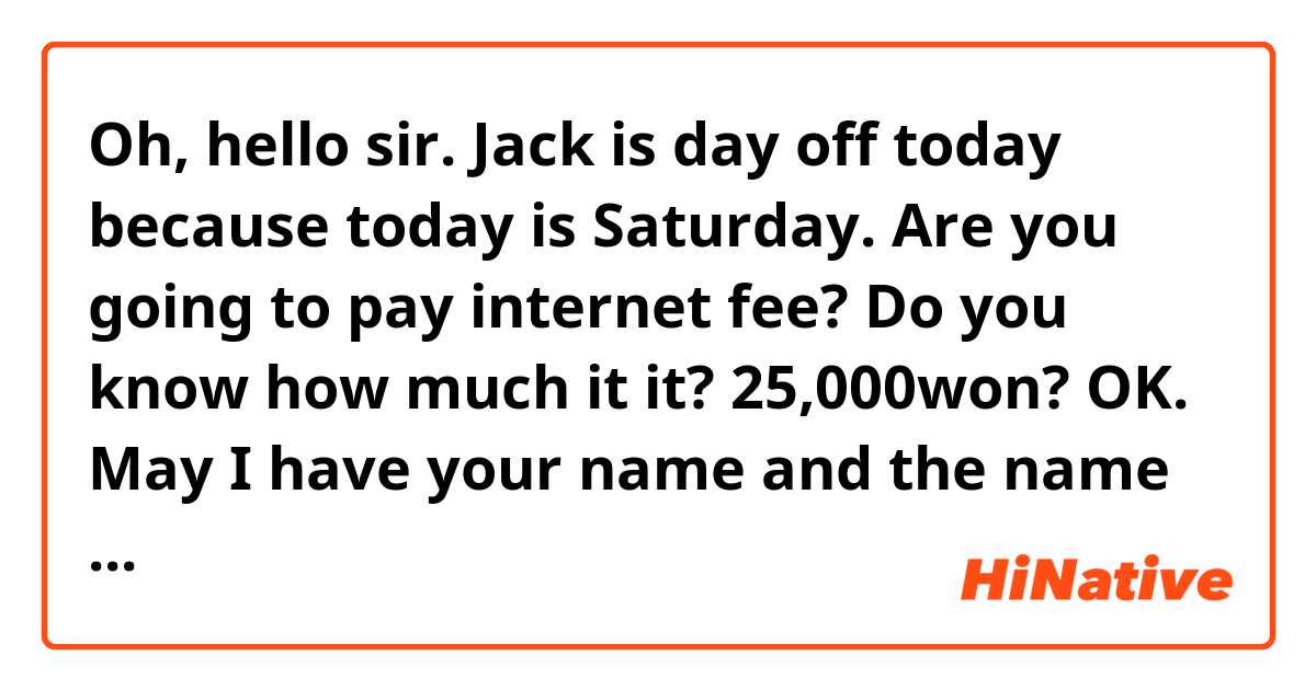 Oh, hello sir. Jack is day off today because today is Saturday. Are you going to pay internet fee? Do you know how much it it? 25,000won? OK. May I have your name and the name of your apartment? OK. I'll give the money to Jack on Monday. ##Please correct this to sound natural.##