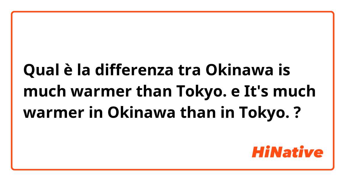 Qual è la differenza tra  Okinawa is much warmer than Tokyo. e It's much warmer in Okinawa than in Tokyo. ?