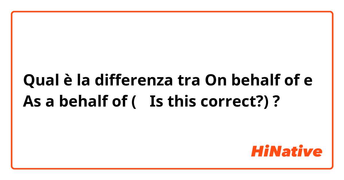 Qual è la differenza tra  On behalf of e As a behalf of (← Is this correct?) ?