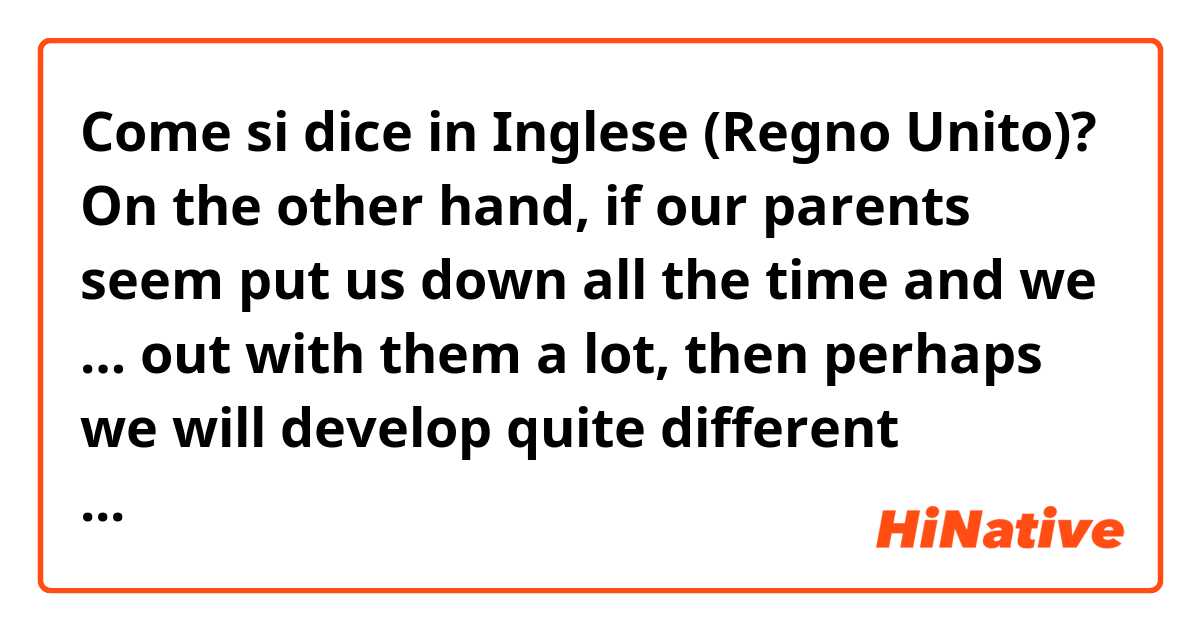 Come si dice in Inglese (Regno Unito)? On the other hand, if our parents seem put us down all the time and we … out with them a lot, then perhaps we will develop quite different personalities.