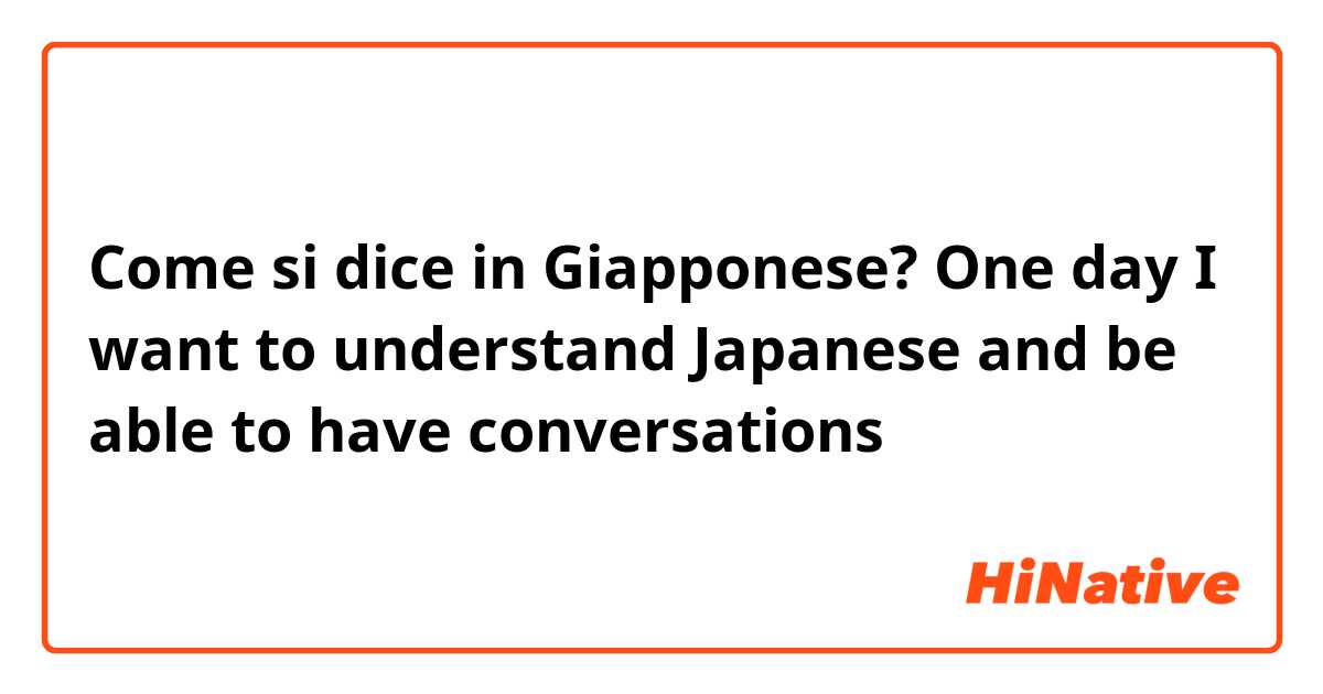 Come si dice in Giapponese? One day I want to understand Japanese and be able to have conversations