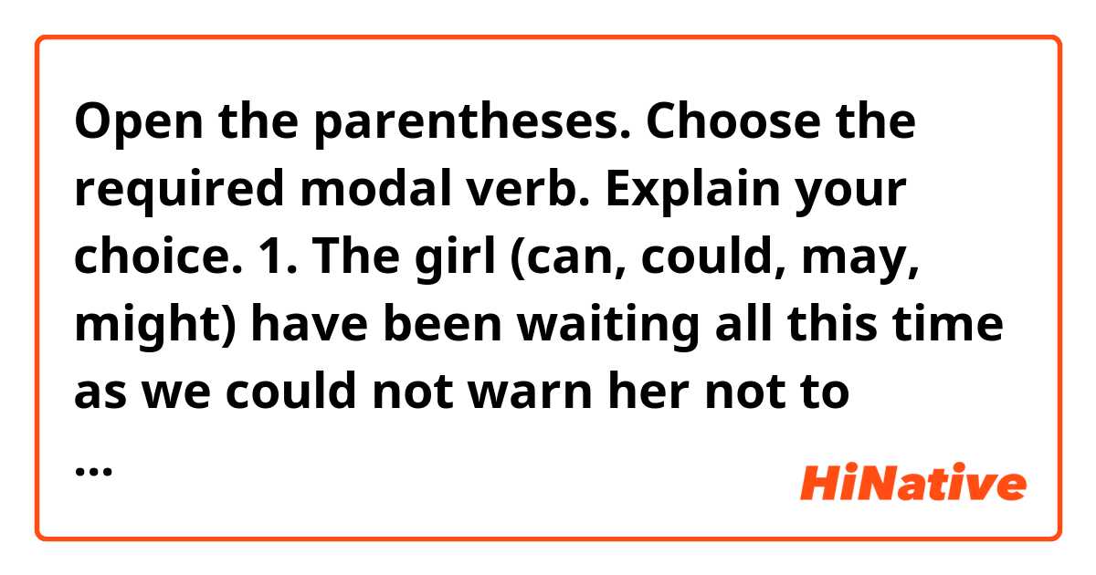 Open the parentheses. Choose the required modal verb. Explain your choice.
1. The girl (can, could, may, might) have been waiting all this time as we could not warn her not to come.
2. - The air is stifling here. (Can, may, should) I go out?
- No, you (can’t, mustn’t, shouldn’t). I am very sorry but I (shall, may, will, can) keep you another twenty minutes.
3. Where (must, need, should, may) I go if I want to have my hair waved?
4. He (was, had, ought) to go to the country although it was raining cats and dogs.
5. You (shouldn’t, needn’t, may not, mustn’t) have worried on my account, I told you I could come home very late.
6. He is talking nonsense. I (won’t, shan’t, can’t, must n’t) listen to him.
7. She supposes she (would, must, should) retire from public life.
8. When he came in tired from the fields, he (shall, will, would, must) have a hot meal on the table his mother (used to, must, need) cook for him.
9. How did it happen? I am sure it (can, must, should) have been some adventure.
10. He (must, should, might) have known everything; he (must, could, ought to) have warned us about it.
11. For a full fifteen minutes I (couldn’t, dared not, shouldn’t) look at her, I was so ashamed and was thinking I (would, should, will, could) have rather kept silent.
12. You (mustn’t, shouldn’t, needn’t) have brought all this staff, we have plenty of it in the house.
13. I (should, need to, can, must) go now. I (am, have, ought to) meet my wife. She is waiting for me.
14. And every time I speak to her she (will, would, must) blush and lose her speech, and not look at me.
15. People are getting on the bus now. It (must, should, will) be leaving in a few minutes.
16. You (would, should, could) rather not waste so much time if you want to catch the train.
17. People (were used, used) to catch fish in this river, but now it has become polluted.