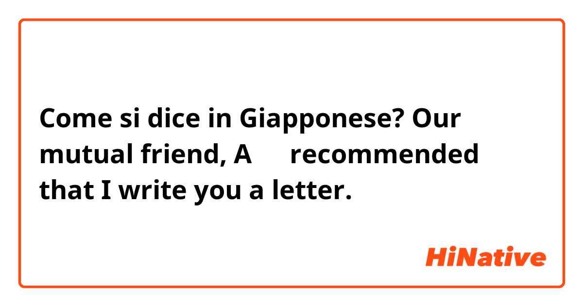 Come si dice in Giapponese? Our mutual friend, Aさん recommended that I write you a letter.