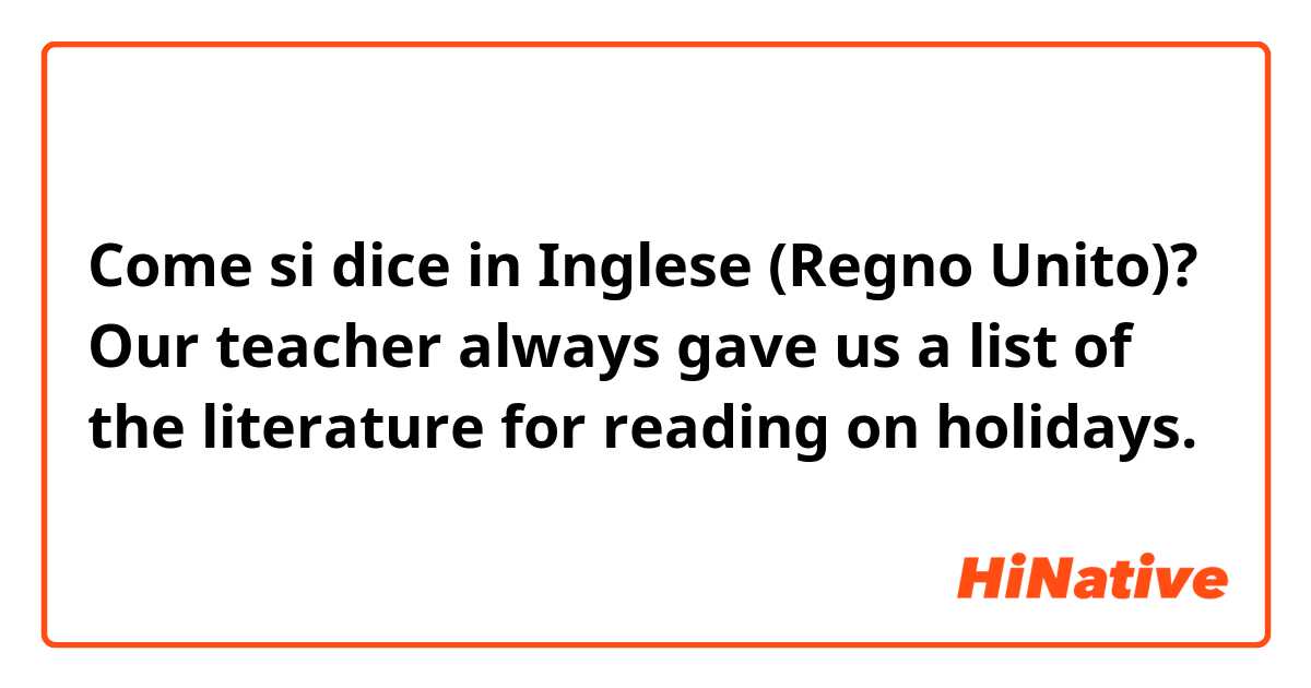 Come si dice in Inglese (Regno Unito)? Our teacher always gave us a list of the literature for reading on holidays.