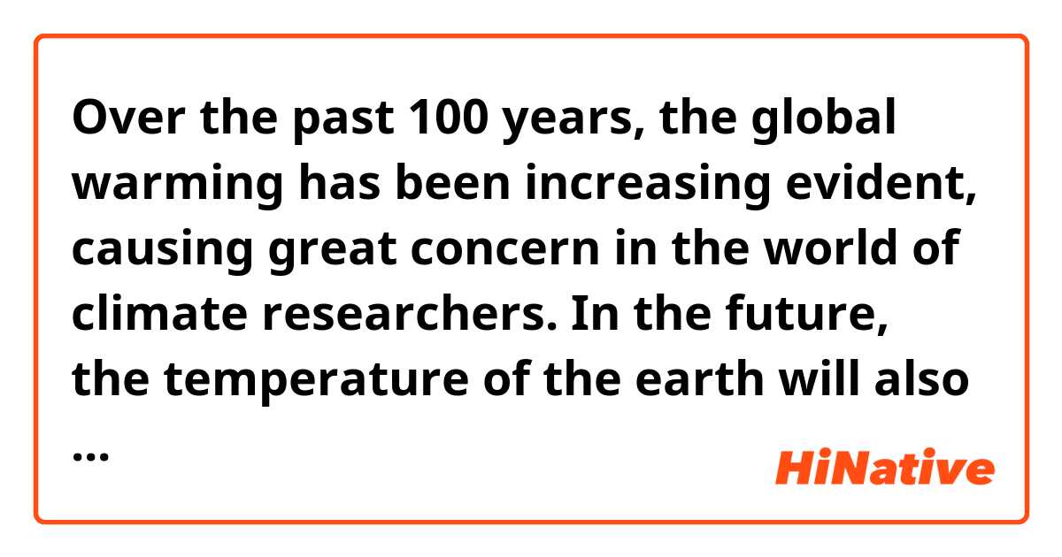 Over the past 100 years, the global warming has been increasing evident, causing great concern in the world of climate researchers. In the future, the temperature of the earth will also increase further and have enormous consequences. So, what is the reason of the global warming??? 
Is this paragraph okey?? Give me your record,tks.