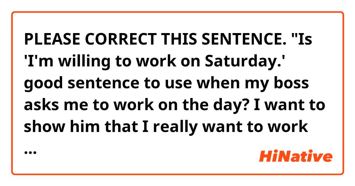 PLEASE CORRECT THIS SENTENCE.

"Is 'I'm willing to work on Saturday.' good sentence to use when my boss asks me to work on the day? I want to show him that I really want to work because I love my job. Please suggest another good sentence to impress my boss."