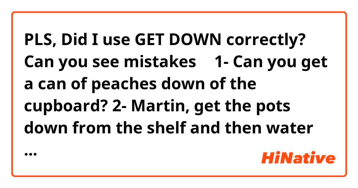 PLS, Did I use GET DOWN correctly? Can you see mistakes 🙏🏻❤️
1- Can you get a can of peaches down of the cupboard?
2- Martin, get the pots down from the shelf and then water them
3- We are waiting you, get down to the second floor. We are near the shop store
4- Get down carefully, the stairs are wet
5- Get your feet down from the table
6- What are you doing? I'm going to get my drone down from the tree
7- Daddy? Could you get my globe down from the lamppost? Sorry, it's too high

I'm trying to use GET DOWN