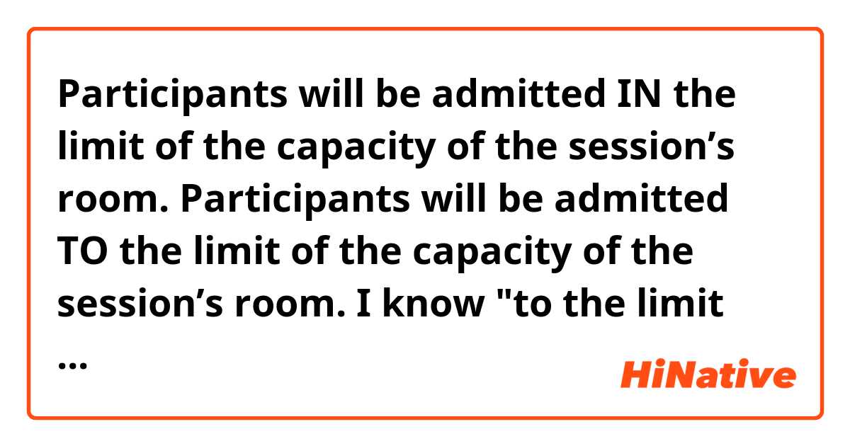 Participants will be admitted IN the limit of the capacity of the session’s room.
Participants will be admitted TO the limit of the capacity of the session’s room.

I know "to the limit of"... is right here but why is " IN the limit of" wrong?
Can you give me some examples with  " IN the limit of" ??