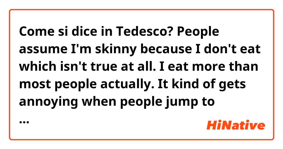 Come si dice in Tedesco? People assume I'm skinny because I don't eat which isn't true at all. I eat more than most people actually. It kind of gets annoying when people jump to conclusions because you're skinny.