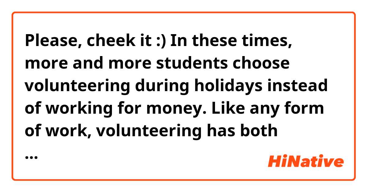Please, cheek it :) 

In these times, more and more students choose volunteering during holidays instead of working for money. Like any form of work, volunteering has both advantages and disadvantages. Before you start, it's worth getting to know them to see if it's definitely a job for us.

First of all, the main advantage of volunteering is the opportunity to gain experience that is necessary in further professional life. The volunteer not only learns the profession, but also how he interacts with the group, organizes his work and cooperates with another human being. Volunteers often oversee really serious and responsible tasks. They are not afraid of many challenges, they are more courageous.

What's more, volunteering is not only hard work - volunteers often get free tickets for various events, premieres, films, performances, matches ... In fact, everything they can help. In addition, during such events, volunteers get to know a lot of new and valuable people. Often, friendships are made of such contacts for years. Volunteering can be an excellent adventure!

On the other hand, the main disadvantage of doing this type of work is the lack of remuneration. Volunteers usually devote a lot of time and energy to their tasks, therefore they treat it almost like a full-time job and do not have much time for other activities. It is difficult for them to find time to rest, entertainment, which are also needed to function normally.

Another problem is that the volunteer's hard and unselfish work is underestimated, and his opinion is not taken into account - in the end he does not earn, so he is not a full-time employee. In addition, it may also happen that the volunteer will be used in the company for such tasks that he should not perform.

On the balance, many students choose volunteering as a holiday job. I think that there are as many pluses and disadvantages in this work.