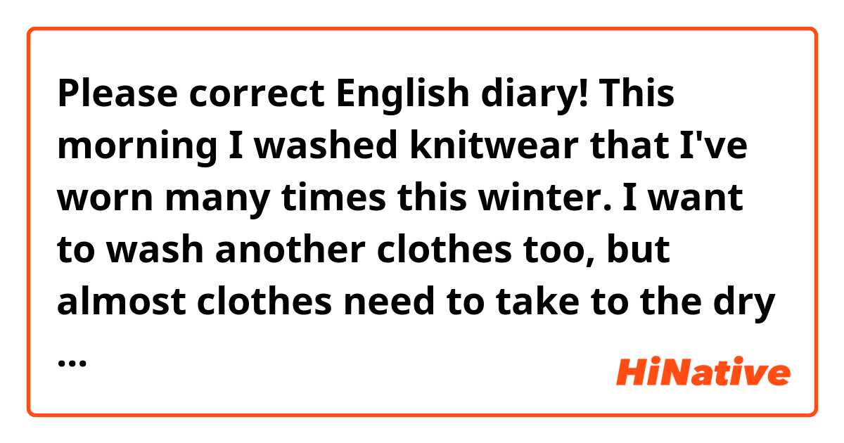 Please correct English diary!

This morning I washed knitwear that I've worn many times this winter. I want to wash another clothes too, but almost clothes need to take to the dry cleaner. Every year I cost money for my clothes in this season.