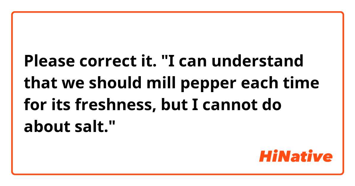 Please correct it.

"I can understand that we should mill pepper each time for its freshness, but I cannot do about salt."