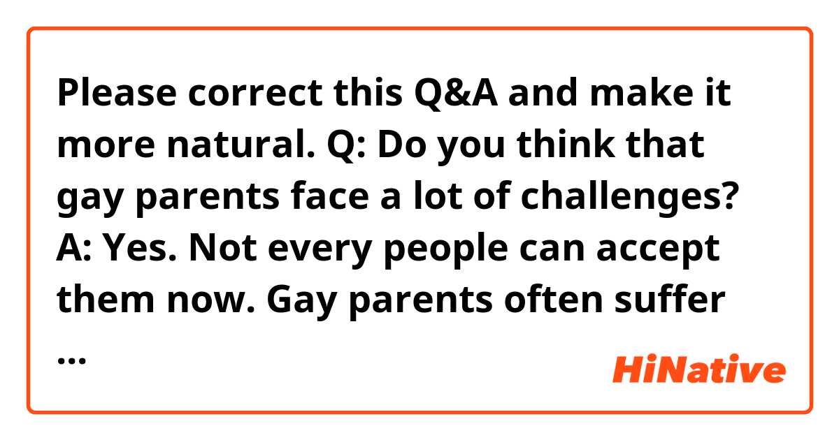 Please correct this Q&A and make it more natural.

Q: Do you think that gay parents face a lot of challenges?

A: Yes. Not every people can accept them now. Gay parents often suffer prejudice from those people.

Also, gay parents can have children by adopting orphans, but it's not easy to raise children without a mother. Children will miss the presence of a mother and would often question "While other children have a mother and father, I don't have a mother, but two fathers. Why?". The two fathers will try to explain it, but it's difficult to make themselves understood by children.

With that said, I think gay parents have a hard life. However, the laws are being developed to normalize their relationships. Also, the people's way of thinking about them is changing. So, I hope we can realize a society that accepts any form of family.