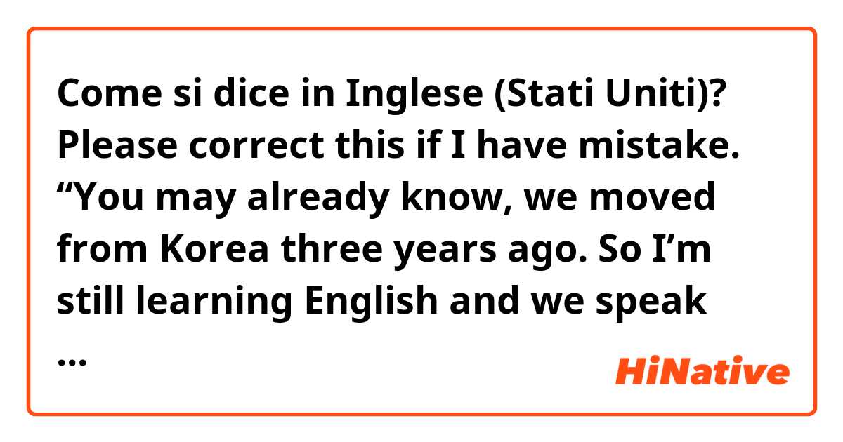 Come si dice in Inglese (Stati Uniti)? Please correct this if I have mistake. “You may already know, we moved from Korea three years ago. So I’m still learning English and we speak Korean at home mostly.”
