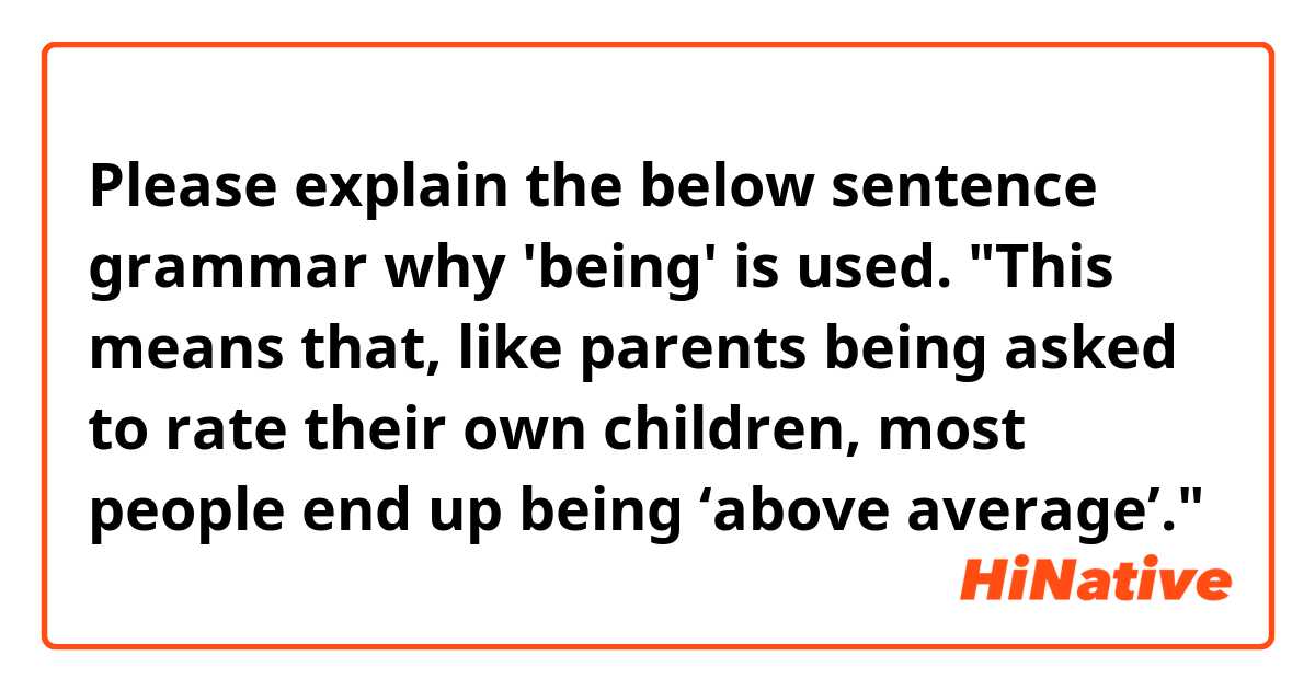 Please explain the below sentence grammar why 'being' is used. 

"This means that, like parents being asked to rate their own children, most people end up being ‘above average’."