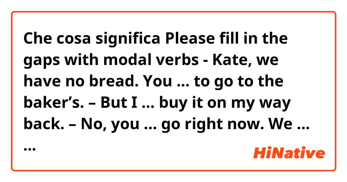 Che cosa significa Please fill in the gaps with modal verbs

- Kate, we have no bread.
You … to go to the baker’s. –
But I … buy it on my way back. –
No, you … go right now.
We … have dinner without bread?