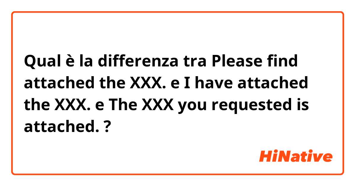 Qual è la differenza tra  Please find attached the XXX. e I have attached the XXX. e The XXX you requested is attached. ?