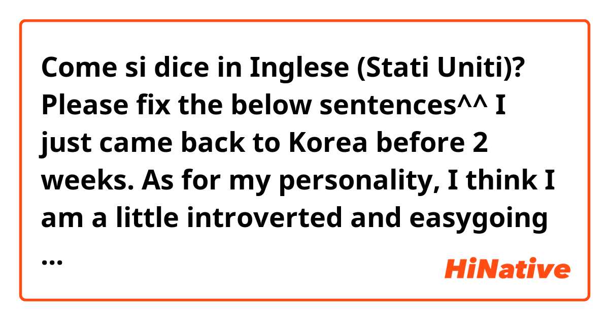 Come si dice in Inglese (Stati Uniti)? Please fix the below sentences^^
I just came back to Korea before 2 weeks. As for my personality, I think I am a little introverted and easygoing person by nature
