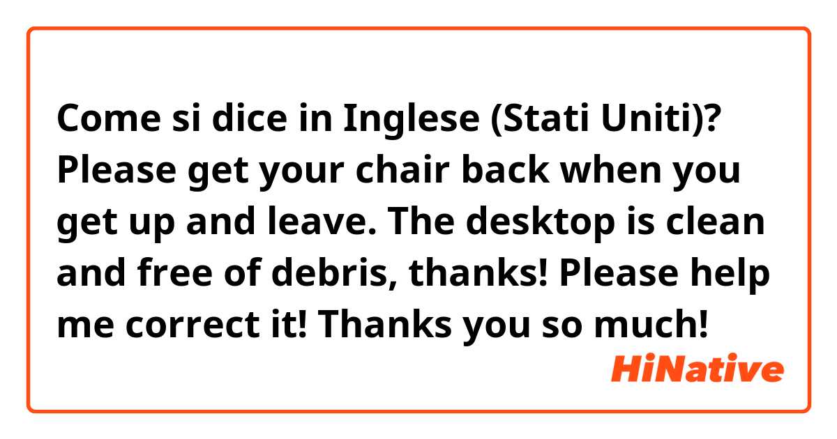 Come si dice in Inglese (Stati Uniti)? Please get your chair back when you get up and leave. The desktop is clean and free of debris, thanks! Please help me correct it! Thanks you so much!