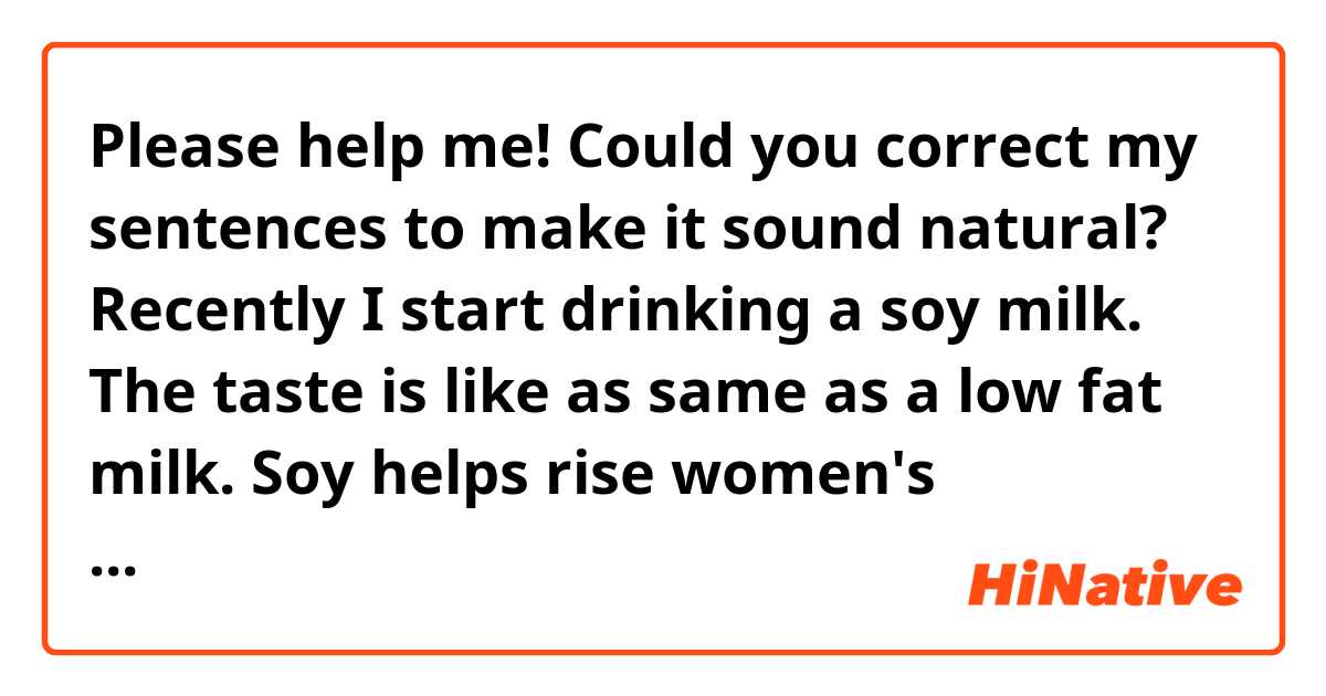 Please help me! Could you correct my sentences to make it sound natural? Recently I start drinking a soy milk. The taste is like as same as a low fat milk. Soy helps rise women's hormone up and support system so women should take it as much as possible. Women should take it more than men does.