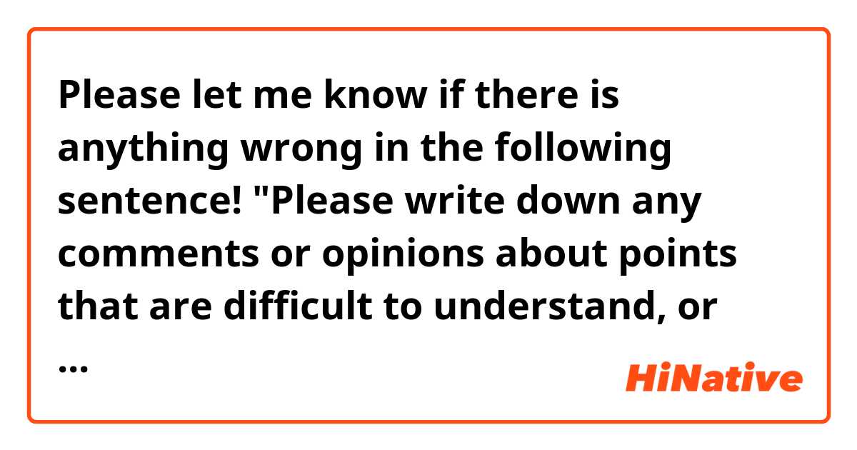 Please let me know if there is anything wrong in the following sentence!

"Please write down any comments or opinions about points that are difficult to understand, or about your wishes for the ●●-related training in the future"