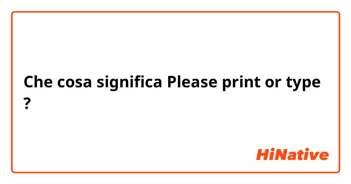 Che cosa significa Please print or type?