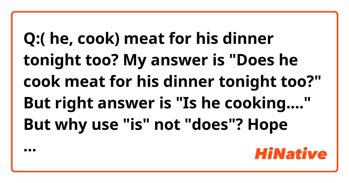 Q:( he, cook) meat for his dinner tonight too?

My answer is "Does he cook meat for his dinner tonight too?"

But right answer is "Is he cooking...."

But why use "is" not "does"?

Hope someone explain to me,please and thanks!