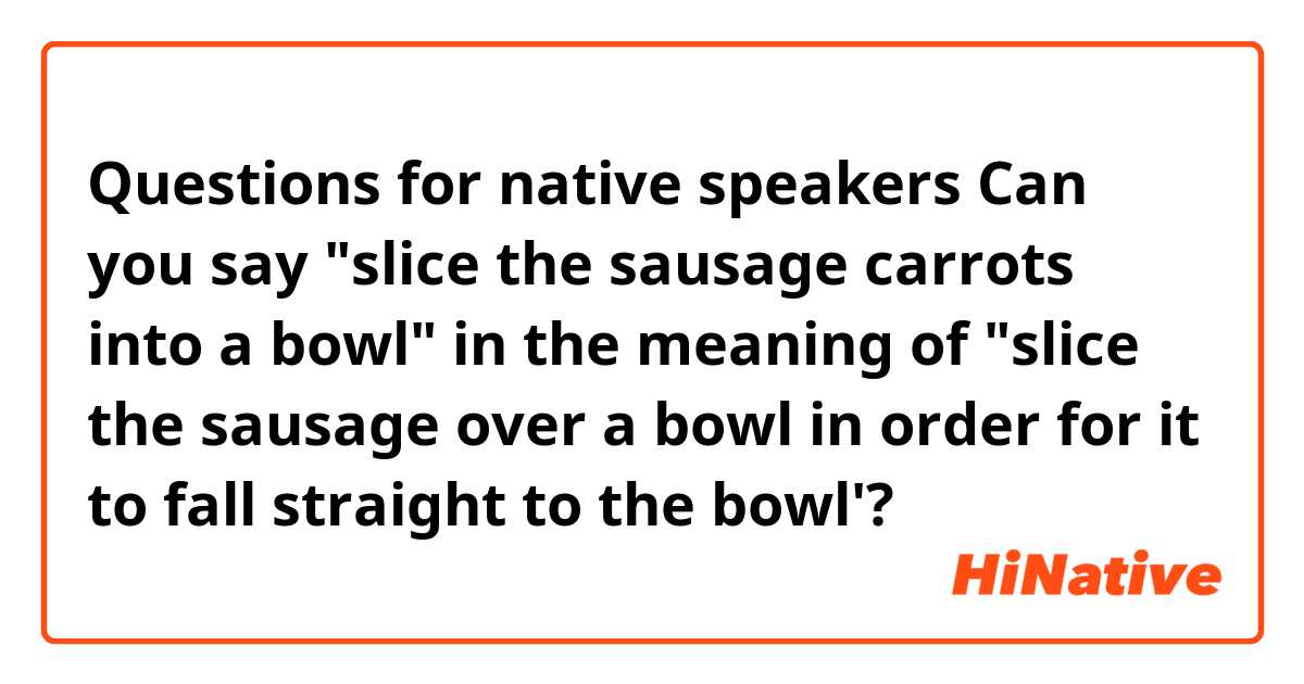 Questions for native speakers
Can you say "slice the sausage carrots into a bowl" in the meaning of "slice the sausage over a bowl in order for it to fall straight to the bowl'? 