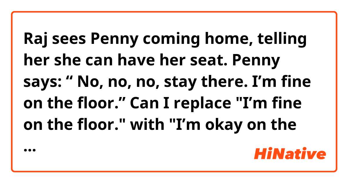 Raj sees Penny coming home, telling her she can have her seat. Penny says: “ No, no, no, stay there. I’m fine on the floor.”
Can I replace "I’m fine on the floor." with "I’m okay on the floor." in this sentence? If so, what’s the difference between these two words to you?
