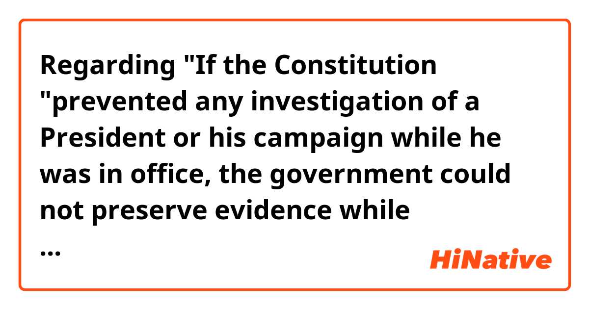 Regarding 
"If the Constitution "prevented any investigation of a President or his campaign while he was in office, the government could not preserve evidence while memories are fresh and documentary materials are available."(4th paragraph)
I am confused.

Does it mean if the Constitution prevented any investigation of a President or his campaign while he was in office, the government was obligated to throw away updated evidence???

Context>>>>>>>>>>>>>
The Justice Department attorneys prosecuting Roger Stone -- who no longer work under special counsel Robert Mueller -- defended the special counsel's investigation of President Donald Trump Friday, saying it inherently did not hamper his ability to lead the country.

The argument came amid a series of filings Friday night in Stone's case, in which prosecutors pushed back on the longtime Trump ally's legal attacks on Mueller and the criminal charges he faces. Stone has pleaded not guilty to the charges against him and asked the court to dismiss them.

"While the Department of Justice's position is that 'the indictment or criminal prosecution of a sitting President would impermissibly undermine the capacity of the executive branch to perform its constitutionally assigned functions,' it also takes the position that a criminal investigation during the President's term is permissible," the prosecutors wrote.

If the Constitution "prevented any investigation of a President or his campaign while he was in office, the government could not preserve evidence while memories are fresh and documentary materials are available. Nor, it would seem, could the government conduct an investigation that may clear the President of alleged wrongdoing."