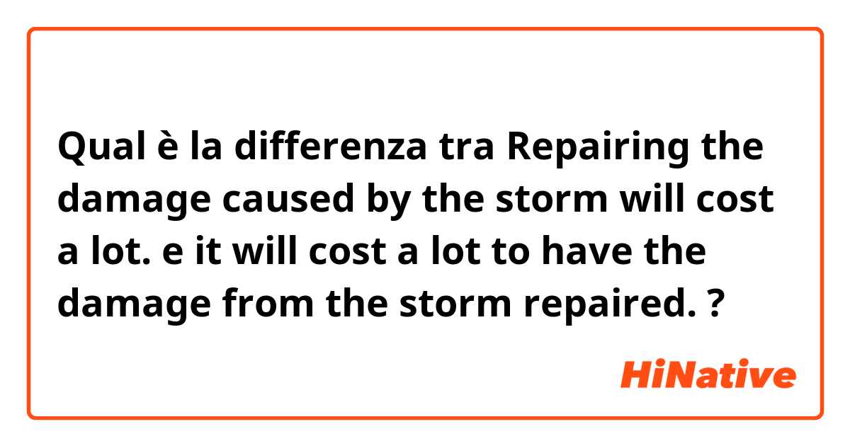 Qual è la differenza tra  Repairing the damage caused by the storm will cost a lot. e it will cost a lot to have the damage from the storm repaired. ?