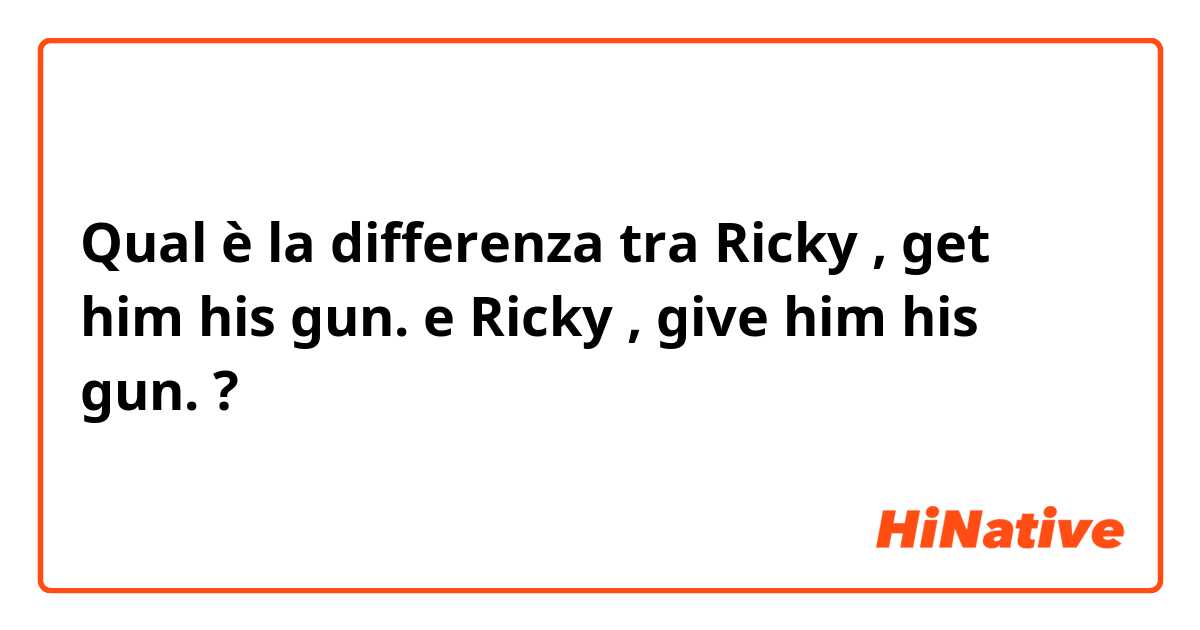 Qual è la differenza tra  Ricky , get him his gun. e Ricky , give him his gun. ?