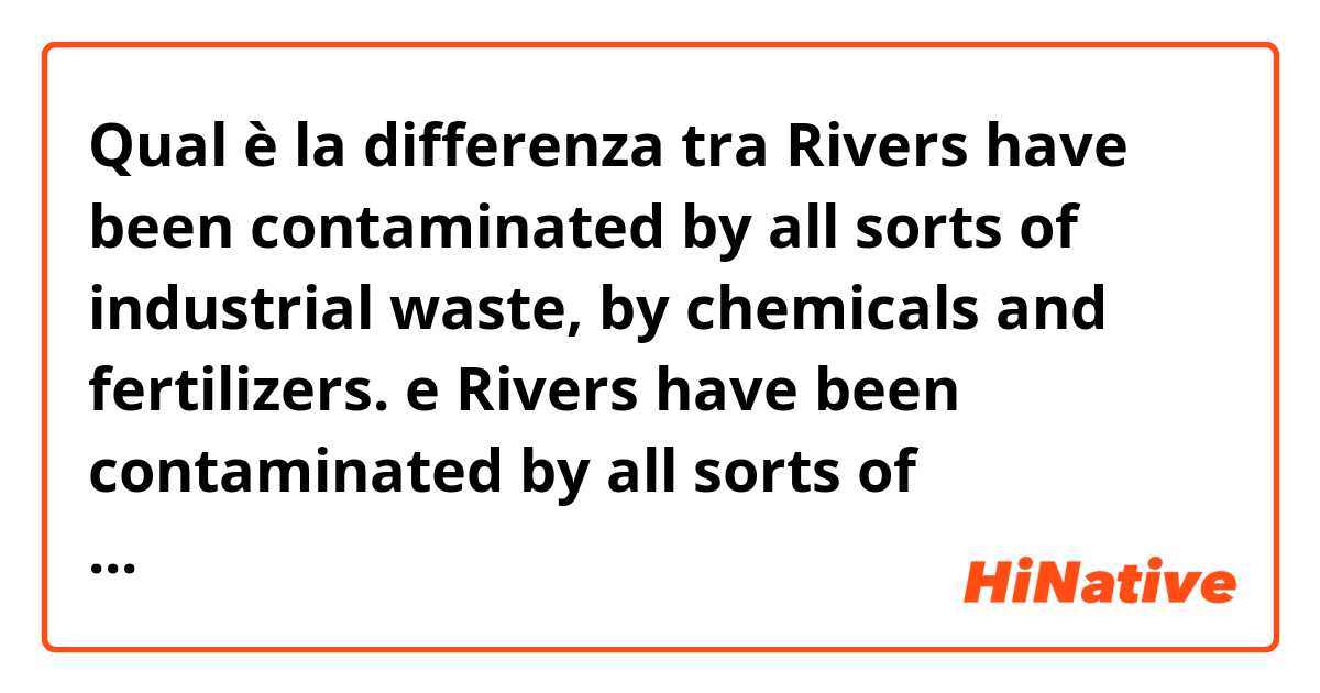 Qual è la differenza tra  Rivers have been contaminated by all sorts of industrial waste, by chemicals and fertilizers. e Rivers have been contaminated by all sorts of industrial waste, chemicals and fertilizers. ?