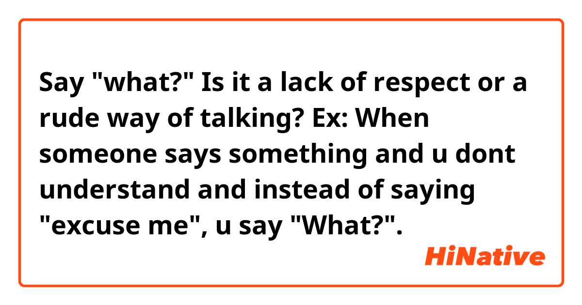 Say "what?" Is it a lack of respect or a rude way of talking? Ex: When someone says something and u dont understand and instead of saying "excuse me", u say "What?".