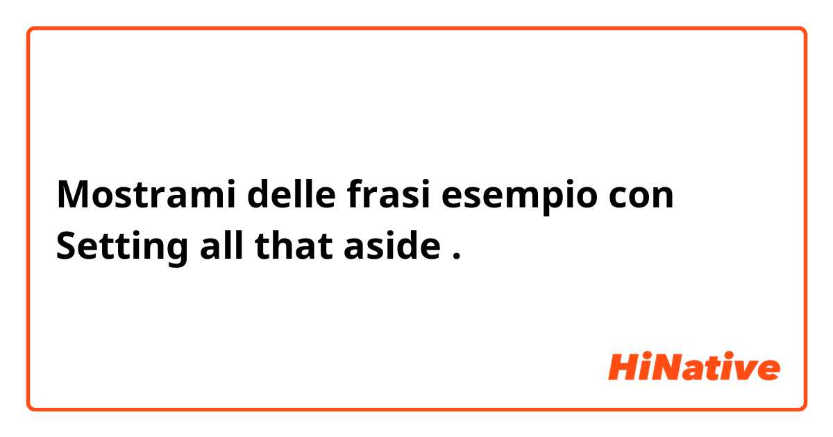 Mostrami delle frasi esempio con Setting all that aside.