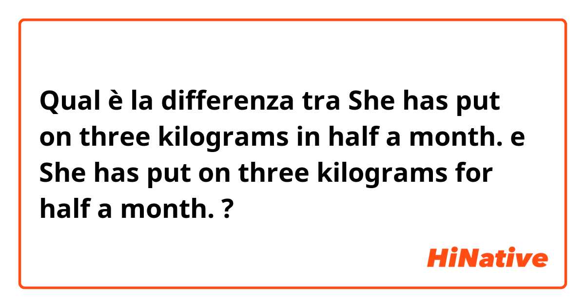 Qual è la differenza tra  She has put on three kilograms in half a month. e She has put on three kilograms for half a month. ?