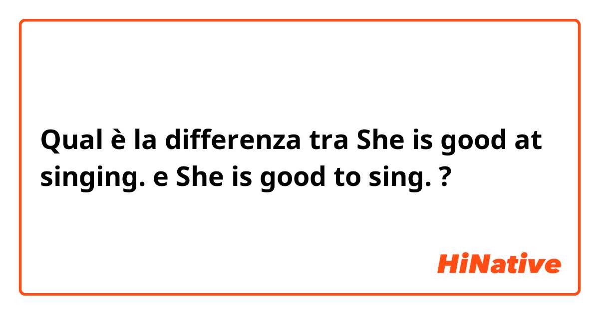 Qual è la differenza tra  She is good at singing.  e She is good to sing.  ?