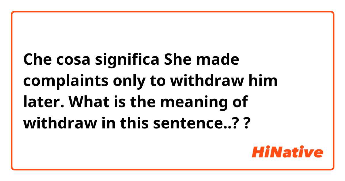 Che cosa significa She made complaints only to withdraw him later. What is the meaning of withdraw in this sentence..??