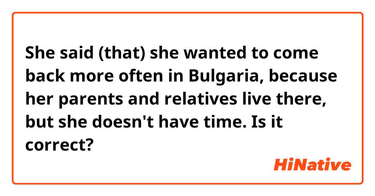 She said (that) she wanted to come back more often in Bulgaria, because her parents and relatives live there, but she doesn't have time.
Is it correct?
