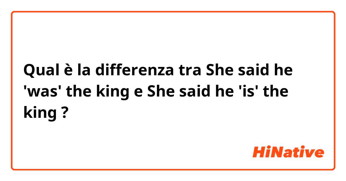 Qual è la differenza tra  
She said he 'was' the king
 e 
She said he 'is' the king
 ?