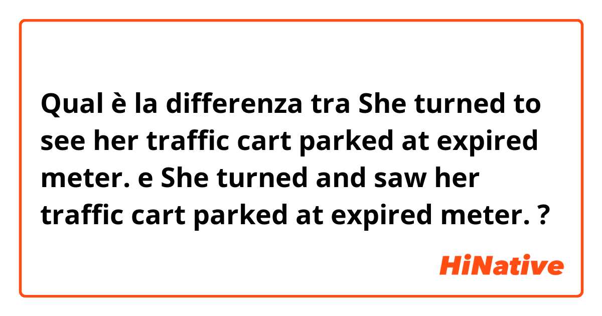 Qual è la differenza tra  She turned to see her traffic cart parked at expired meter. e She turned and saw her traffic cart parked at expired meter. ?