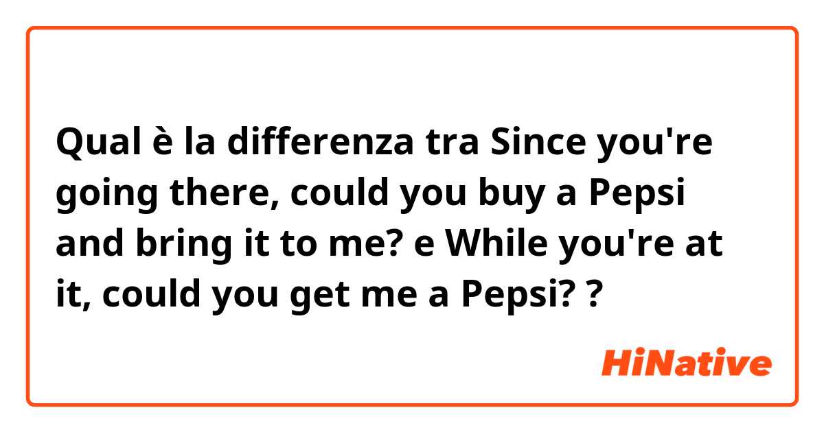 Qual è la differenza tra  Since you're going there, could you buy a Pepsi and bring it to me? e While you're at it, could you get me a Pepsi? ?