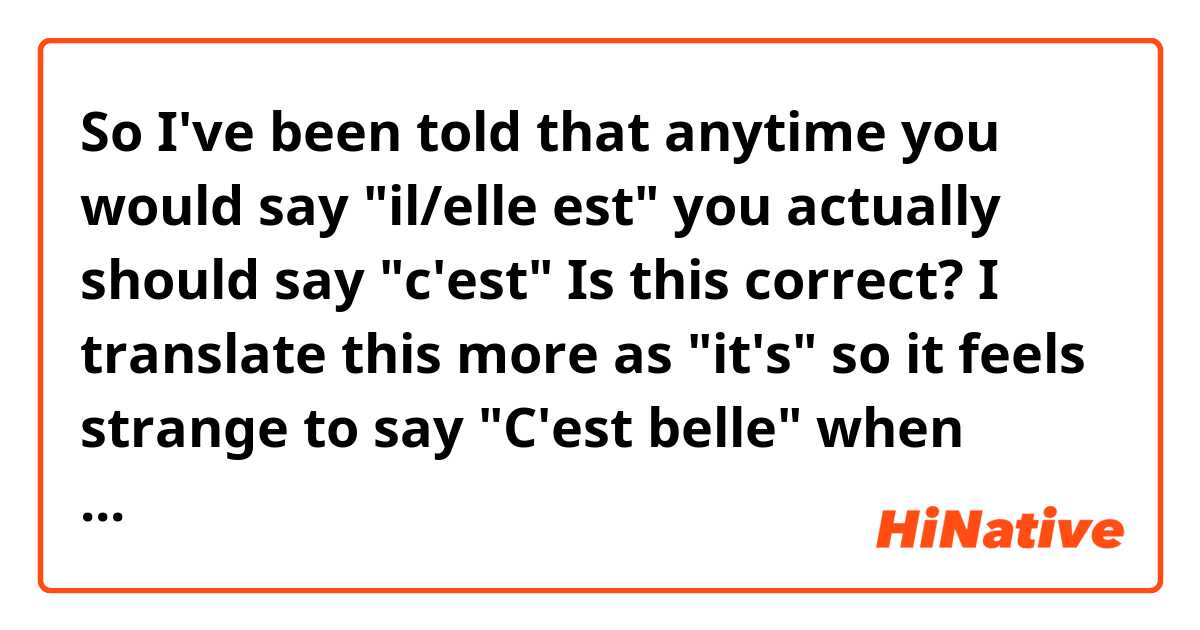 So I've been told that anytime you would say "il/elle est" you actually should say "c'est" Is this correct? I translate this more as "it's" so it feels strange to say "C'est belle" when talking about a person, etc.
