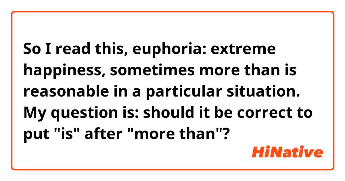 So I read this,

euphoria:
extreme happiness, sometimes more than is reasonable in a particular situation.

My question is: should it be correct to put "is" after "more than"?