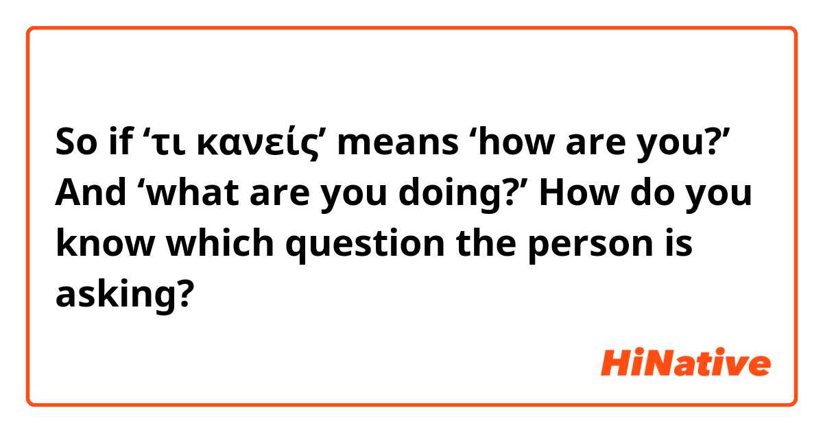 So if ‘τι κανείς’ means ‘how are you?’ And ‘what are you doing?’ How do you know which question the person is asking? 