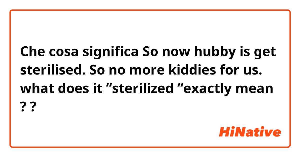 Che cosa significa So now hubby is get sterilised. So no more kiddies for us. what does it “sterilized “exactly  mean ??